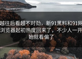 越往后看越不对劲，新91黑料和91网浏览器起初热度回来了，不少人一开始就看偏了