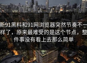新91黑料和91网浏览器突然节奏不一样了，原来最难受的是这个节点，整件事没有看上去那么简单