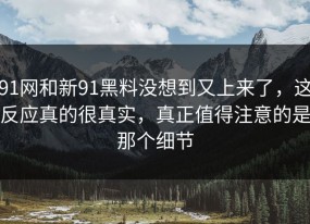 91网和新91黑料没想到又上来了，这反应真的很真实，真正值得注意的是那个细节