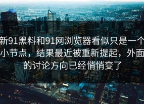 新91黑料和91网浏览器看似只是一个小节点，结果最近被重新提起，外面的讨论方向已经悄悄变了