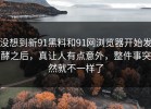 没想到新91黑料和91网浏览器开始发酵之后，真让人有点意外，整件事突然就不一样了