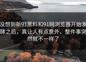没想到新91黑料和91网浏览器开始发酵之后，真让人有点意外，整件事突然就不一样了