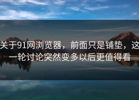 关于91网浏览器，前面只是铺垫，这一轮讨论突然变多以后更值得看