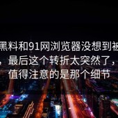 新91黑料和91网浏览器没想到被反复聊到，最后这个转折太突然了，真正值得注意的是那个细节