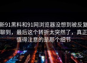 新91黑料和91网浏览器没想到被反复聊到，最后这个转折太突然了，真正值得注意的是那个细节