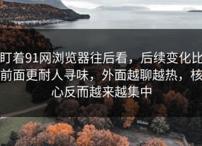 盯着91网浏览器往后看，后续变化比前面更耐人寻味，外面越聊越热，核心反而越来越集中