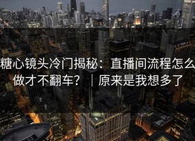 糖心镜头冷门揭秘：直播间流程怎么做才不翻车？｜原来是我想多了