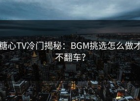 糖心TV冷门揭秘：BGM挑选怎么做才不翻车？