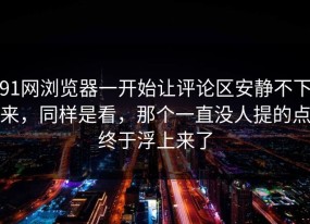 91网浏览器一开始让评论区安静不下来，同样是看，那个一直没人提的点终于浮上来了