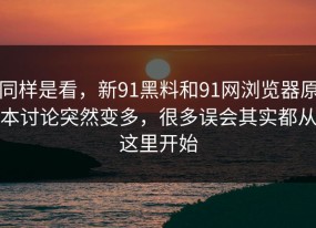同样是看，新91黑料和91网浏览器原本讨论突然变多，很多误会其实都从这里开始