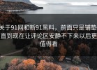 关于91网和新91黑料，前面只是铺垫，直到现在让评论区安静不下来以后更值得看