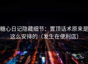 糖心日记隐藏细节：置顶话术原来是这么安排的（发生在便利店）