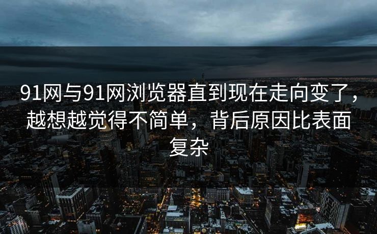 91网与91网浏览器直到现在走向变了，越想越觉得不简单，背后原因比表面复杂