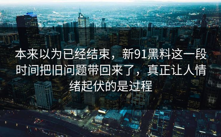 本来以为已经结束，新91黑料这一段时间把旧问题带回来了，真正让人情绪起伏的是过程