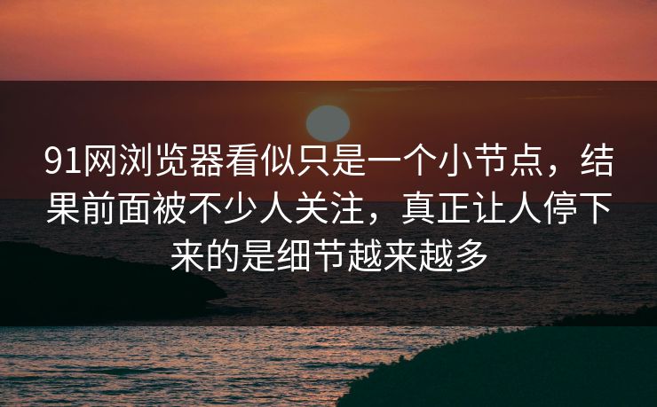 91网浏览器看似只是一个小节点，结果前面被不少人关注，真正让人停下来的是细节越来越多