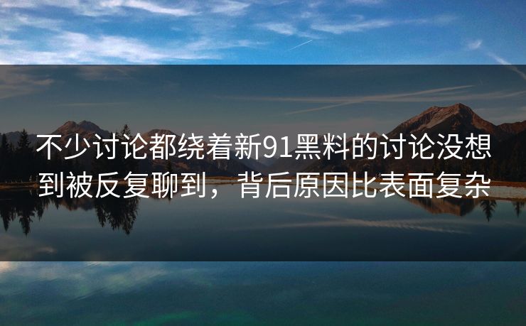 不少讨论都绕着新91黑料的讨论没想到被反复聊到，背后原因比表面复杂