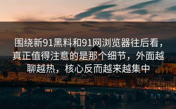 围绕新91黑料和91网浏览器往后看，真正值得注意的是那个细节，外面越聊越热，核心反而越来越集中