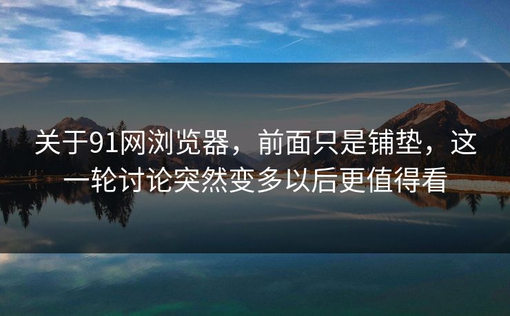 关于91网浏览器，前面只是铺垫，这一轮讨论突然变多以后更值得看