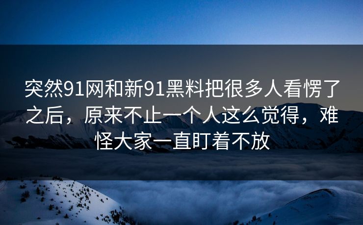 突然91网和新91黑料把很多人看愣了之后，原来不止一个人这么觉得，难怪大家一直盯着不放