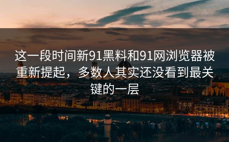 这一段时间新91黑料和91网浏览器被重新提起，多数人其实还没看到最关键的一层