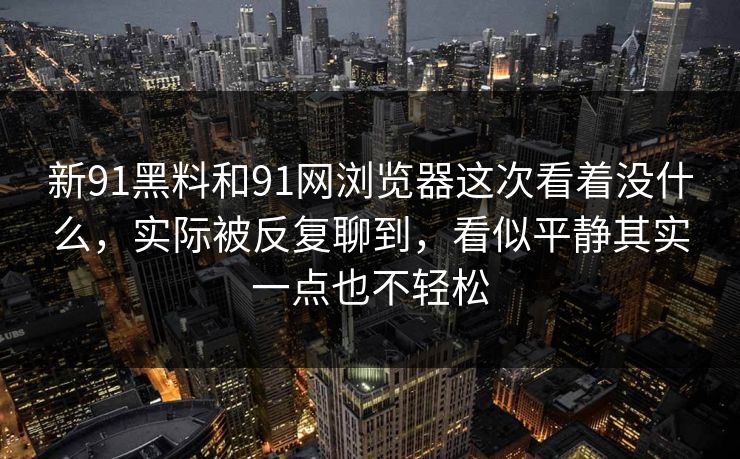新91黑料和91网浏览器这次看着没什么，实际被反复聊到，看似平静其实一点也不轻松