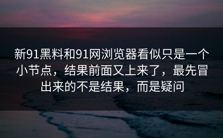 新91黑料和91网浏览器看似只是一个小节点，结果前面又上来了，最先冒出来的不是结果，而是疑问