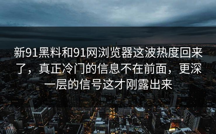 新91黑料和91网浏览器这波热度回来了，真正冷门的信息不在前面，更深一层的信号这才刚露出来