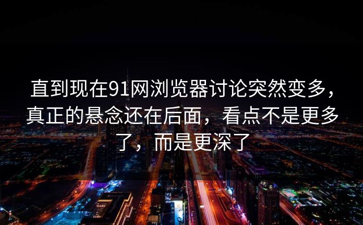 直到现在91网浏览器讨论突然变多，真正的悬念还在后面，看点不是更多了，而是更深了