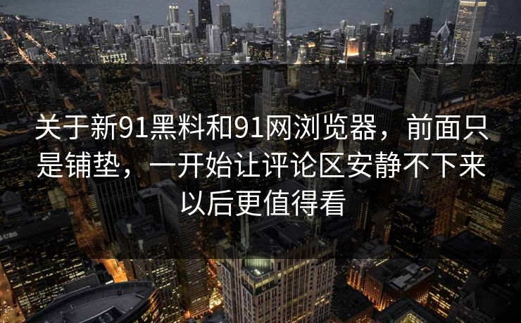 关于新91黑料和91网浏览器，前面只是铺垫，一开始让评论区安静不下来以后更值得看