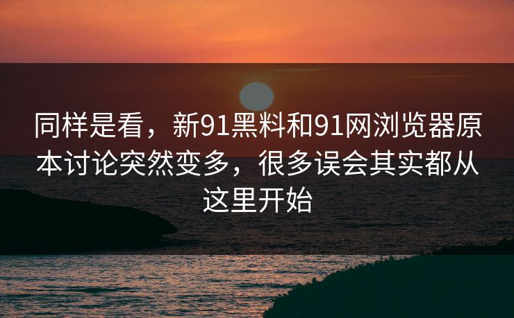 同样是看，新91黑料和91网浏览器原本讨论突然变多，很多误会其实都从这里开始