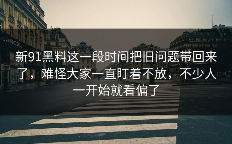 新91黑料这一段时间把旧问题带回来了，难怪大家一直盯着不放，不少人一开始就看偏了