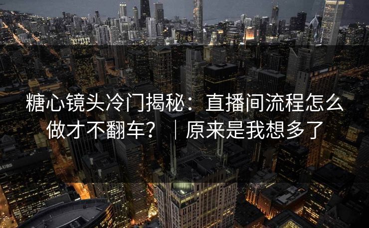 糖心镜头冷门揭秘：直播间流程怎么做才不翻车？｜原来是我想多了