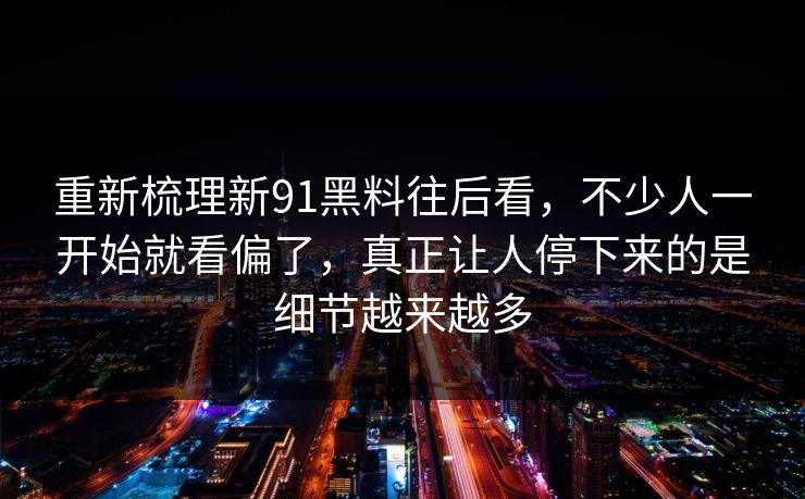 重新梳理新91黑料往后看，不少人一开始就看偏了，真正让人停下来的是细节越来越多