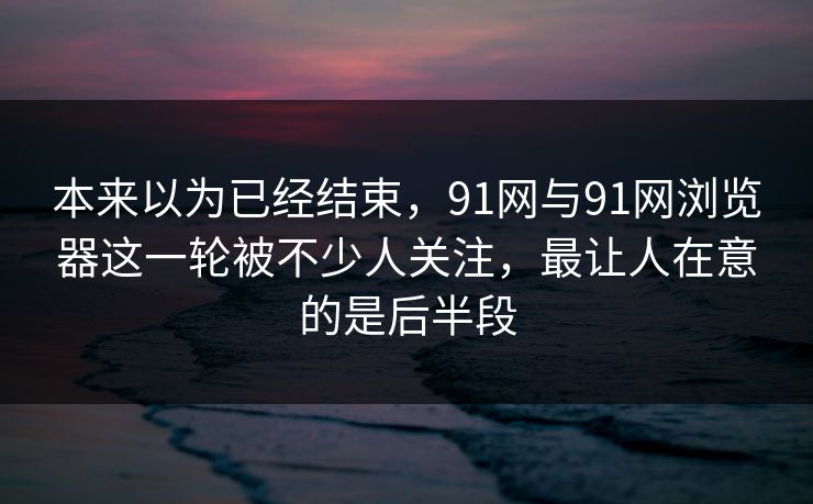 本来以为已经结束，91网与91网浏览器这一轮被不少人关注，最让人在意的是后半段