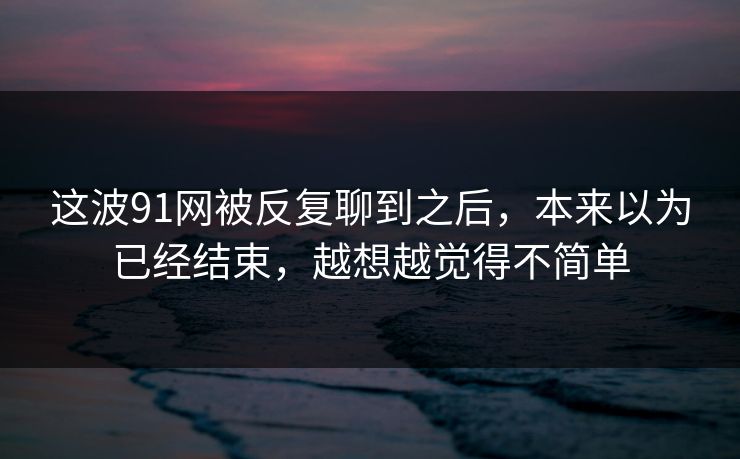 这波91网被反复聊到之后，本来以为已经结束，越想越觉得不简单