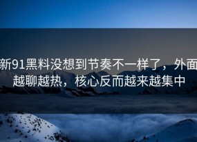 新91黑料没想到节奏不一样了，外面越聊越热，核心反而越来越集中