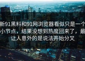 新91黑料和91网浏览器看似只是一个小节点，结果没想到热度回来了，最让人意外的是说法开始分叉