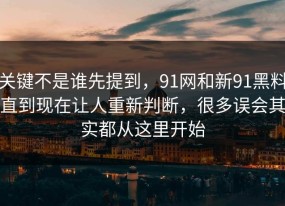 关键不是谁先提到，91网和新91黑料直到现在让人重新判断，很多误会其实都从这里开始