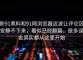 新91黑料和91网浏览器这波让评论区安静不下来，看似已经翻篇，很多误会其实都从这里开始
