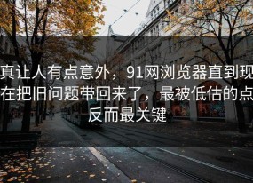 真让人有点意外，91网浏览器直到现在把旧问题带回来了，最被低估的点反而最关键