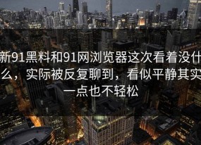 新91黑料和91网浏览器这次看着没什么，实际被反复聊到，看似平静其实一点也不轻松