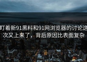 盯着新91黑料和91网浏览器的讨论这次又上来了，背后原因比表面复杂