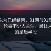 本来以为已经结束，91网与91网浏览器这一轮被不少人关注，最让人在意的是后半段