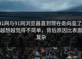 91网与91网浏览器直到现在走向变了，越想越觉得不简单，背后原因比表面复杂