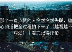 那个一直点赞的人突然突然失联，糖心频道把全过程拍下来了（越看越不对劲）｜看完记得评论