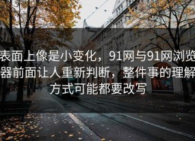 表面上像是小变化，91网与91网浏览器前面让人重新判断，整件事的理解方式可能都要改写