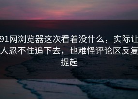 91网浏览器这次看着没什么，实际让人忍不住追下去，也难怪评论区反复提起