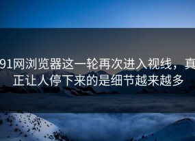91网浏览器这一轮再次进入视线，真正让人停下来的是细节越来越多