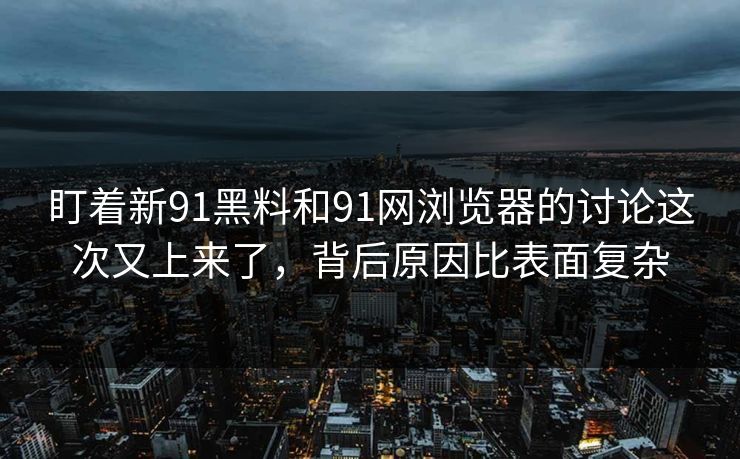 盯着新91黑料和91网浏览器的讨论这次又上来了，背后原因比表面复杂
