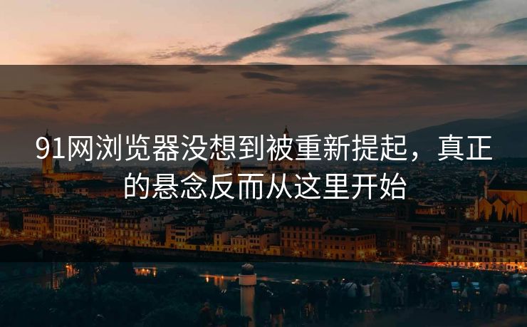 91网浏览器没想到被重新提起，真正的悬念反而从这里开始